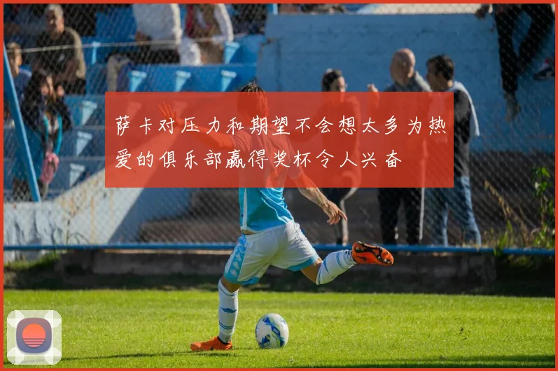 萨卡对压力和期望不会想太多为热爱的俱乐部赢得奖杯令人兴奋